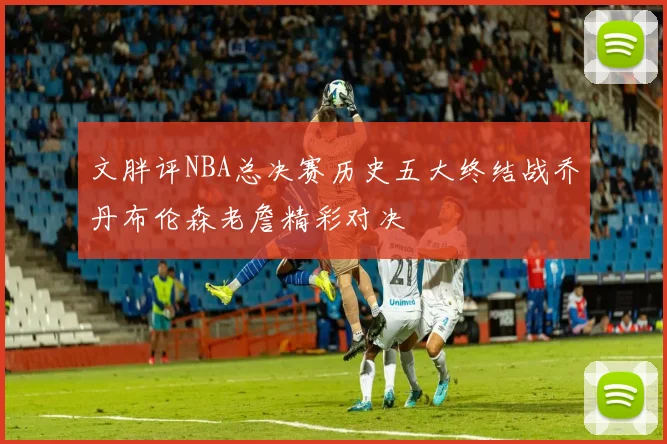 文胖评NBA总决赛历史五大终结战乔丹布伦森老詹精彩对决