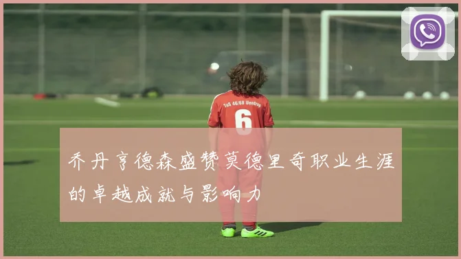 乔丹亨德森盛赞莫德里奇职业生涯的卓越成就与影响力