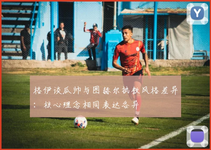 格伊谈瓜帅与图赫尔执教风格差异：核心理念相同表达各异