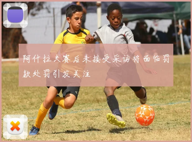 阿什拉夫赛后未接受采访将面临罚款处罚引发关注