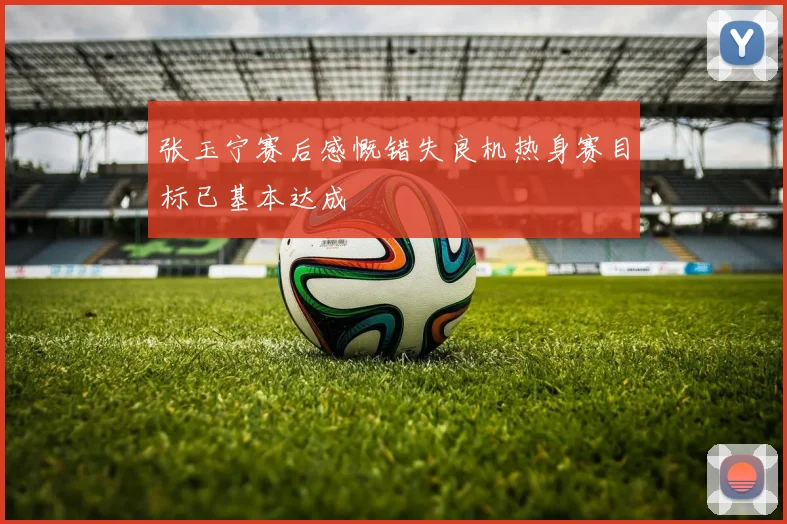 张玉宁赛后感慨错失良机热身赛目标已基本达成