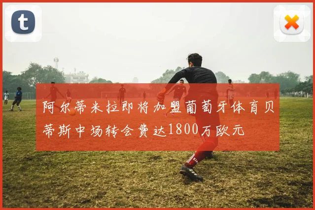 阿尔蒂米拉即将加盟葡萄牙体育贝蒂斯中场转会费达1800万欧元