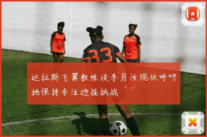 达拉斯飞翼教练谈李月汝现状呼吁她保持专注迎接挑战
