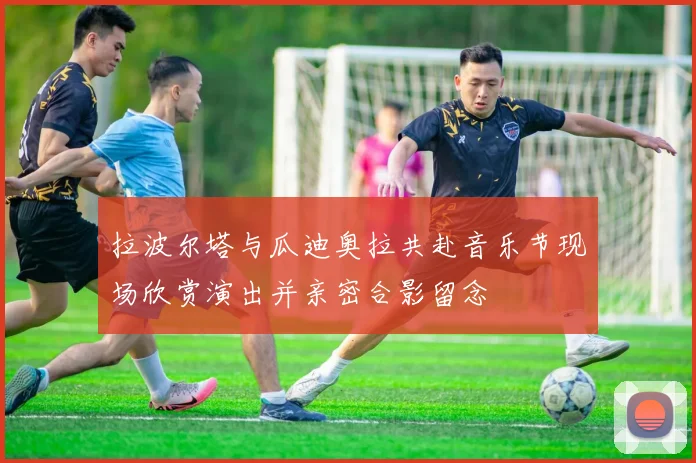 拉波尔塔与瓜迪奥拉共赴音乐节现场欣赏演出并亲密合影留念