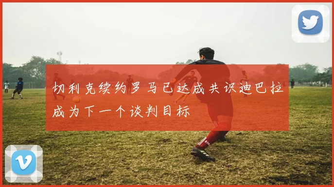 切利克续约罗马已达成共识迪巴拉成为下一个谈判目标