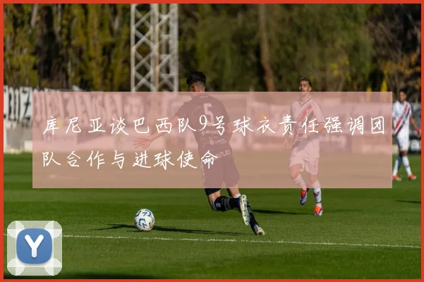 库尼亚谈巴西队9号球衣责任强调团队合作与进球使命
