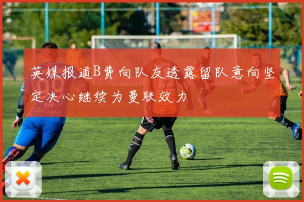 英媒报道B费向队友透露留队意向坚定决心继续为曼联效力
