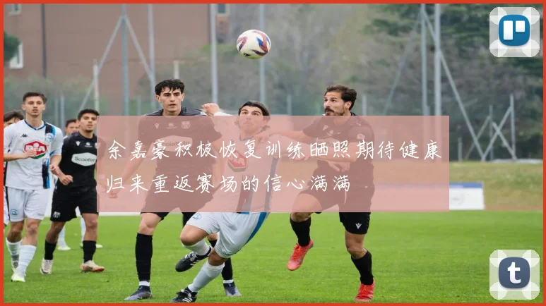 余嘉豪积极恢复训练晒照期待健康归来重返赛场的信心满满