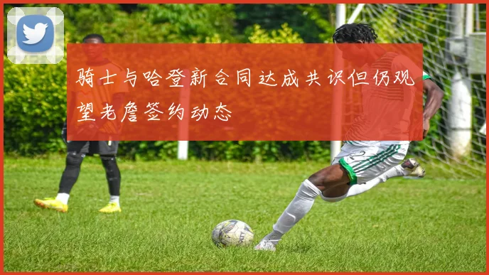 骑士与哈登新合同达成共识但仍观望老詹签约动态